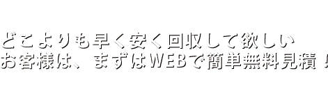 どこよりも早く安く回収して欲しいお客様は、まずはWEBで簡単無料見積！